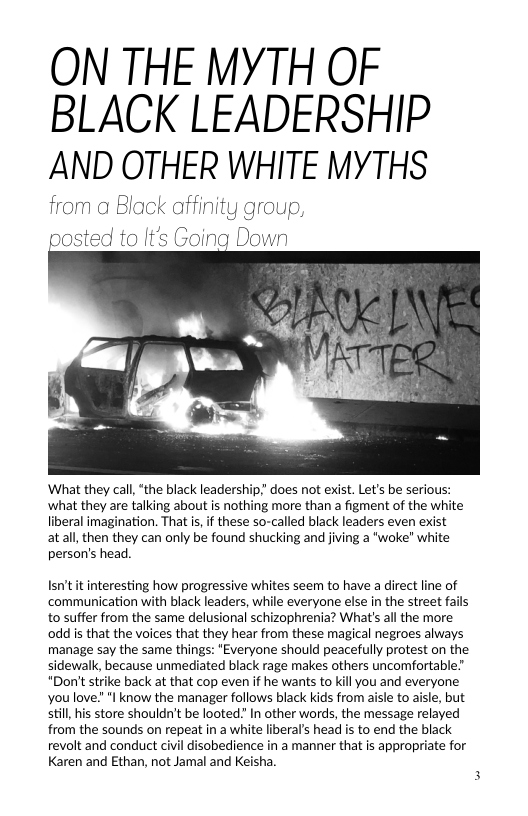 ON THE MYTH OF BLACK LEADERSHIP AND OTHER WHITE MYTHS  from a Black affinity group,  posted to It’s Going Down  What they call, “the black leaders|  what they are talking about is nothing more than a figment of the white liberal imagination. That is,if these so-called black leaders even exist atall, then they can only be found shucking and jiving a "woke" white person’s head.  Isn’t it interesting how progressive whites seem to have a direct line of communication with black leaders, while everyone else in the street fails to suffer from the same delusional schizophrenia? What’s all the more oddis that the voices that they hear from these magical negroes always manage say the same things: *Everyone should peacefully protest on the sidewalk, because unmediated black rage makes others uncomfortable "Don’t strike back at that cop even if he wants to kill you and everyone youlove." "I know the manager follows black kids from aisle to aisle, but still, his store shouldn’t be looted” In other words, the message relayed from the sounds on repeat in a white liberal’s head is to end the black revolt and conduct civil disobedience in a manner that is appropriate for Karen and Ethan, not Jamal and Keisha.  
